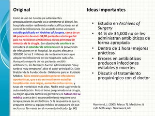 Original                                                     Ideas importantes
Como si uno no tuviera ya sufiencientes
preocupaciones cuando va a someterse al bisturí, los
hospitales están recibiendo malas calificaciones en el         • Estudio en Archives of
control de infecciones. De acuerdo como un nuevo                 Surgery
estudio publicado en Archives of Surgery, cerca de un
44 porciento de unos 34,00 pacientes a lo largo del
                                                               • 44 % de 34,000 no se les
país no recibieron antibióticos en los primeros 60               administran antibióticos de
minutos de la cirugía. Ese objetivo de una hora se               forma apropiada
considera el estándar de referencia en la prevención
de infecciones en el hospital, las cuales afectan a
                                                               • Dentro de 1 hora=mejores
300,000 de los 2 millones de norteamericanos que                 prácticas
adquieren infecciones en los hospitales cada año.              • Errores en antibióticos
Aunque la mayoría de los pacientes recibió
antibióticos, los farmacos fueron administrados “muy             producen infecciones
tarde o muy temprano”, dice el autor principal Dr. Dale          evitables y muertes
Bratzler de la Fundación de Oklahoma para el Cuidado
Médico. Tales errores pueden generar infecciones
                                                               • Discutir el tratamiento
oportunistas, que a su vez resulten en estadías                  prequirúrgico con el doctor
hospitalarias más largas, aumento en los costos, y
tasas de mortalidad más altas. Nadie está sugiriendo la
auto medicación. Pero si tiene programada una cirugía,
su mejor apuesta contra los gérmenes es hablar con su
médico acerca de si su procedimiento requiere una
terapia previa de antibióticos. Si la respuesta es que sí,
pregunte cómo su equipo médico se asegurara de que             Raymond, J. (2005, Marzo 7). Medicine: It
reciba sus fármacos en el momento indicado. (p. 60)            cuts both ways. Newsweek, 60.
 