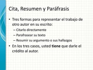 Cita, Resumen y Paráfrasis
• Tres formas para representar el trabajo de
  otro autor en su escrito:
  – Citarlo directamente
  – Parafrasear su texto
  – Resumir su argumento o sus hallazgos
• En los tres casos, usted tiene que darle el
  crédito al autor.
 