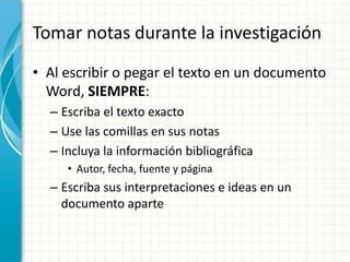 Tomar notas durante la investigación
• Al escribir o pegar el texto en un documento
  Word, SIEMPRE:
  – Escriba el texto exacto
  – Use las comillas en sus notas
  – Incluya la información bibliográfica
     • Autor, fecha, fuente y página
  – Escriba sus interpretaciones e ideas en un
    documento aparte
 