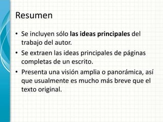Resumen
• Se incluyen sólo las ideas principales del
  trabajo del autor.
• Se extraen las ideas principales de páginas
  completas de un escrito.
• Presenta una visión amplia o panorámica, así
  que usualmente es mucho más breve que el
  texto original.
 
