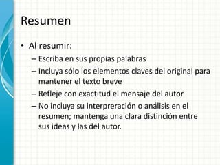 Resumen
• Al resumir:
  – Escriba en sus propias palabras
  – Incluya sólo los elementos claves del original para
    mantener el texto breve
  – Refleje con exactitud el mensaje del autor
  – No incluya su interpreración o análisis en el
    resumen; mantenga una clara distinción entre
    sus ideas y las del autor.
 