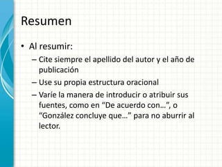 Resumen
• Al resumir:
  – Cite siempre el apellido del autor y el año de
    publicación
  – Use su propia estructura oracional
  – Varíe la manera de introducir o atribuir sus
    fuentes, como en “De acuerdo con…”, o
    “González concluye que…” para no aburrir al
    lector.
 