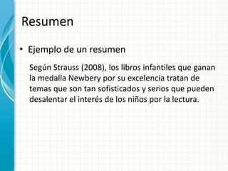 Resumen
• Ejemplo de un resumen
  Según Strauss (2008), los libros infantiles que ganan
  la medalla Newbery por su excelencia tratan de
  temas que son tan sofisticados y serios que pueden
  desalentar el interés de los niños por la lectura.
 