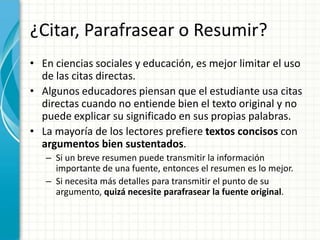¿Citar, Parafrasear o Resumir?
• En ciencias sociales y educación, es mejor limitar el uso
  de las citas directas.
• Algunos educadores piensan que el estudiante usa citas
  directas cuando no entiende bien el texto original y no
  puede explicar su significado en sus propias palabras.
• La mayoría de los lectores prefiere textos concisos con
  argumentos bien sustentados.
   – Si un breve resumen puede transmitir la información
     importante de una fuente, entonces el resumen es lo mejor.
   – Si necesita más detalles para transmitir el punto de su
     argumento, quizá necesite parafrasear la fuente original.
 