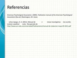 Referencias
American Psychological Association. (2009). Publication manual of the American Psychological
Association (6ta ed.) Washington, DC: Autor.

  nchez Upegui, A. A. (2011). Manual de       n     micae investigativa: mo escribir,
evaluar y publicar   culos. Recuperado de
http://www.ucn.edu.co/universidad/Publicaciones/manual-de-redaccion-mayo-05-2011.pdf
 
