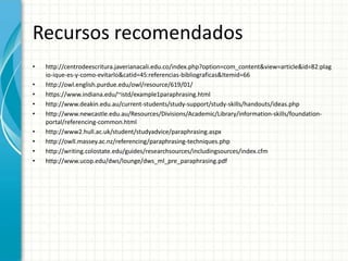 Recursos recomendados
•   http://centrodeescritura.javerianacali.edu.co/index.php?option=com_content&view=article&id=82:plag
    io-ique-es-y-como-evitarlo&catid=45:referencias-bibliograficas&Itemid=66
•   http://owl.english.purdue.edu/owl/resource/619/01/
•   https://www.indiana.edu/~istd/example1paraphrasing.html
•   http://www.deakin.edu.au/current-students/study-support/study-skills/handouts/ideas.php
•   http://www.newcastle.edu.au/Resources/Divisions/Academic/Library/information-skills/foundation-
    portal/referencing-common.html
•   http://www2.hull.ac.uk/student/studyadvice/paraphrasing.aspx
•   http://owll.massey.ac.nz/referencing/paraphrasing-techniques.php
•   http://writing.colostate.edu/guides/researchsources/includingsources/index.cfm
•   http://www.ucop.edu/dws/lounge/dws_ml_pre_paraphrasing.pdf
 