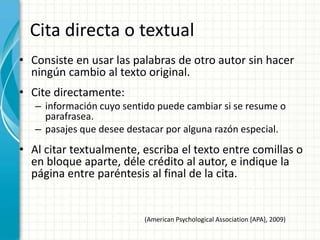 Cita directa o textual
• Consiste en usar las palabras de otro autor sin hacer
  ningún cambio al texto original.
• Cite directamente:
   – información cuyo sentido puede cambiar si se resume o
     parafrasea.
   – pasajes que desee destacar por alguna razón especial.
• Al citar textualmente, escriba el texto entre comillas o
  en bloque aparte, déle crédito al autor, e indique la
  página entre paréntesis al final de la cita.


                          (American Psychological Association [APA], 2009)
 