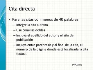 Cita directa
• Para las citas con menos de 40 palabras
  – Integre la cita al texto
  – Use comillas dobles
  – Incluya el apellido del autor y el año de
    publicación
  – incluya entre paréntesis y al final de la cita, el
    número de la página donde está localizada la cita
    textual.

                                          (APA, 2009)
 