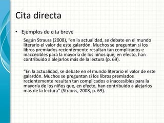 Cita directa
• Ejemplos de cita breve
   Según Strauss (2008), “en la actualidad, se debate en el mundo
   literario el valor de este galardón. Muchos se preguntan si los
   libros premiados recientemente resultan tan complicados e
   inaccesibles para la mayoría de los niños que, en efecto, han
   contribuido a alejarlos más de la lectura (p. 69).

   “En la actualidad, se debate en el mundo literario el valor de este
   galardón. Muchos se preguntan si los libros premiados
   recientemente resultan tan complicados e inaccesibles para la
   mayoría de los niños que, en efecto, han contribuido a alejarlos
   más de la lectura” (Strauss, 2008, p. 69).
 