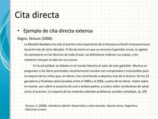 Cita directa
• Ejemplo de cita directa extensa
Según, Strauss (2008):
    La Medalla Newbery ha sido el premio más importante de la literatura infantil norteamericana
    durante más de ocho décadas. El día de enero en que se anuncia el ganador anual, se agotan
    los ejemplares en las librerías de todo el país, las bibliotecas ordenan sus copias, y los
    maestros incluyen la obra en sus cursos.
           En la actualidad, se debate en el mundo literario el valor de este galardón. Muchos se
    preguntan si los libros premiados recientemente resultan tan complicados e inaccesibles para
    la mayoría de los niños que, en efecto, han contribuido a alejarlos más de la lectura. De los 25
    ganadores y finalistas seleccionados entre el 2000 y el 2005, cuatro de los libros tratan sobre
    la muerte, seis sobre la ausencia de uno o ambos padres, y cuatro sobre condiciones de salud
    como el autismo. La mayoría de los restantes abordan problemas sociales complejos. (p. 69)



    Strauss, V. (2008). Literatura infantil: Desarrollos y retos actuales. Buenos Aires, Argentina:
    Ediciones Lumen.
 