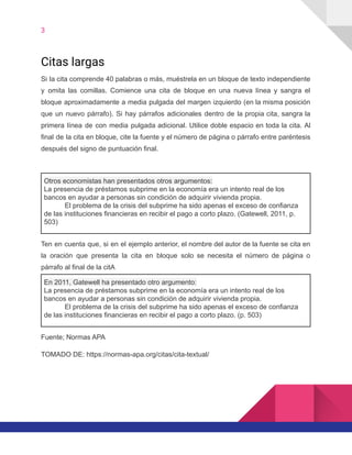 3
Citas largas
Si la cita comprende 40 palabras o más, muéstrela en un bloque de texto independiente
y omita las comillas. Comience una cita de bloque en una nueva línea y sangra el
bloque aproximadamente a media pulgada del margen izquierdo (en la misma posición
que un nuevo párrafo). Si hay párrafos adicionales dentro de la propia cita, sangra la
primera línea de con media pulgada adicional. Utilice doble espacio en toda la cita. Al
final de la cita en bloque, cite la fuente y el número de página o párrafo entre paréntesis
después del signo de puntuación final.
Otros economistas han presentados otros argumentos:
La presencia de préstamos subprime en la economía era un intento real de los
bancos en ayudar a personas sin condición de adquirir vivienda propia.
El problema de la crisis del subprime ha sido apenas el exceso de confianza
de las instituciones financieras en recibir el pago a corto plazo. (Gatewell, 2011, p.
503)
Ten en cuenta que, si en el ejemplo anterior, el nombre del autor de la fuente se cita en
la oración que presenta la cita en bloque solo se necesita el número de página o
párrafo al final de la citA
En 2011, Gatewell ha presentado otro argumento:
La presencia de préstamos subprime en la economía era un intento real de los
bancos en ayudar a personas sin condición de adquirir vivienda propia.
El problema de la crisis del subprime ha sido apenas el exceso de confianza
de las instituciones financieras en recibir el pago a corto plazo. (p. 503)
Fuente; Normas APA
TOMADO DE: https://normas-apa.org/citas/cita-textual/
 