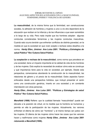 CITAS: REVERTIR EL ESPEJO:
ALGUNOS ASPECTOS RELACIONADOS CON LA MASCULINIDAD,
FEMINISMO, PODER Y VIOLENCIA DE GENERO.
La masculinidad, de la misma forma que la feminidad, son construcciones
sociales, la adhesión de hombres y mujeres a una o a la otra dependerá de la
educación que reciban en la infancia y de las influencias a que sean sometidos
a lo largo de su vida. Pero nada impide que los hombres adopten algunas
conductas consideradas femeninas y las mujeres conductas masculinas.
Cuando esto ocurra tendrán que enfrentar conflictos de distinta gravedad, en la
medida en que la sociedad en que viven acepte o rechace estos desafíos a la
norma. Hardy Ellen, Jiménez Ana Luisa 2001. “Políticas y Estrategias de
salud Pública” Rev Cubana Salud Pública
La aceptación o rechazo de la masculinidad, como norma que prevalece en
una sociedad, tiene un impacto importante en la calidad de vida de los hombres
y de las mujeres. Esto explica la necesidad de analizar cómo esta se construye
y qué importancia tiene para la vida en sociedad, por ejemplo. Desde esta
perspectiva, comenzamos abordando la construcción de la masculinidad, las
relaciones de género y el precio de la masculinidad. Estos aspectos fueron
enfocados desde una perspectiva holística, que incluyó presentar al varón
como una construcción genérica, inserto en una sociedad y en constante
interrelación con otras personas.
Hardy Ellen, Jiménez Ana Luisa 2001. “Políticas y Estrategias de salud
Pública” Rev Cubana Salud Pública.
Mansfield (1998) Refiere: que la cualidad llamada “masculinidad” puede ser
elevada a la posición de virtud, en la medida que la hombría se humanice y
permita en ella la participación de las mujeres. Actualmente, los varones
enfrentan el dilema de cómo ser “hombres” y al mismo tiempo ser justos con
las mujeres. El dilema de las mujeres cómo hacer las cosas que los varones
hacen y reafirmarse como mujeres Hardy Ellen, Jiménez Ana Luisa 2001
retomando a Mansfield (1998).
 