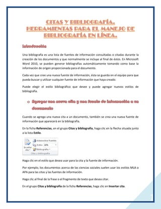 Una bibliografía es una lista de fuentes de información consultadas o citadas durante la
creación de los documentos y que normalmente se incluye al final de éstos. En Microsoft
Word 2010, se pueden generar bibliografías automáticamente tomando como base la
información de origen proporcionada para el documento.
Cada vez que cree una nueva fuente de información, ésta se guarda en el equipo para que
pueda buscar y utilizar cualquier fuente de información que haya creado.
Puede elegir el estilo bibliográfico que desee y puede agregar nuevos estilos de
bibliografía.

Cuando se agrega una nueva cita a un documento, también se crea una nueva fuente de
información que aparecerá en la bibliografía.
En la ficha Referencias, en el grupo Citas y bibliografía, haga clic en la flecha situada junto
a la lista Estilo.

Haga clic en el estilo que desea usar para la cita y la fuente de información.
Por ejemplo, los documentos acerca de las ciencias sociales suelen usar los estilos MLA o
APA para las citas y las fuentes de información.
Haga clic al final de la frase o el fragmento de texto que desea citar.
En el grupo Citas y bibliografía de la ficha Referencias, haga clic en Insertar cita.

1

 