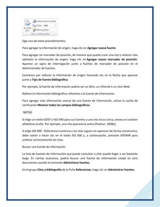 Siga uno de estos procedimientos:
Para agregar la información de origen, haga clic en Agregar nueva fuente.
Para agregar un marcador de posición, de manera que pueda crear una cita y rellenar más
adelante la información de origen, haga clic en Agregar nuevo marcador de posición.
Aparece un signo de interrogación junto a fuentes de marcador de posición en el
Administrador de fuentes.
Comience por rellenar la información de origen haciendo clic en la flecha que aparece
junto a Tipo de fuente bibliográfica.
Por ejemplo, la fuente de información podría ser un libro, un informe o un sitio Web.
Rellene la información bibliográfica referente a la fuente de información.
Para agregar más información acerca de una fuente de información, active la casilla de
verificación Mostrar todos los campos bibliográficos.
NOTAS
Si elige un estilo GOST o ISO 690 para sus fuentes y una cita no es única, anexa un carácter
alfabético al año. Por ejemplo, una cita aparecería como [Pasteur, 1848a].
Si elige ISO 690 - Referencia numérica y las citas siguen sin aparecer de forma consecutiva,
debe volver a hacer clic en el estilo ISO 690 y, a continuación, presione ENTRAR para
ordenar correctamente las citas.
Buscar una fuente de información
La lista de fuentes de información que puede consultar o citar puede llegar a ser bastante
larga. En ciertas ocasiones, podría buscar una fuente de información citada en otro
documento usando el comando Administrar fuentes.
En el grupo Citas y bibliografía de la ficha Referencias, haga clic en Administrar fuentes.

2

 