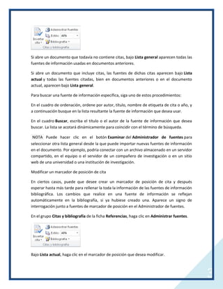 Si abre un documento que todavía no contiene citas, bajo Lista general aparecen todas las
fuentes de información usadas en documentos anteriores.
Si abre un documento que incluye citas, las fuentes de dichas citas aparecen bajo Lista
actual y todas las fuentes citadas, bien en documentos anteriores o en el documento
actual, aparecen bajo Lista general.
Para buscar una fuente de información específica, siga uno de estos procedimientos:
En el cuadro de ordenación, ordene por autor, título, nombre de etiqueta de cita o año, y
a continuación busque en la lista resultante la fuente de información que desea usar.
En el cuadro Buscar, escriba el título o el autor de la fuente de información que desea
buscar. La lista se acotará dinámicamente para coincidir con el término de búsqueda.
NOTA Puede hacer clic en el botón Examinar del Administrador de fuentes para
seleccionar otra lista general desde la que puede importar nuevas fuentes de información
en el documento. Por ejemplo, podría conectar con un archivo almacenado en un servidor
compartido, en el equipo o el servidor de un compañero de investigación o en un sitio
web de una universidad o una institución de investigación.
Modificar un marcador de posición de cita
En ciertos casos, puede que desee crear un marcador de posición de cita y después
esperar hasta más tarde para rellenar la toda la información de las fuentes de información
bibliográfica. Los cambios que realice en una fuente de información se reflejan
automáticamente en la bibliografía, si ya hubiese creado una. Aparece un signo de
interrogación junto a fuentes de marcador de posición en el Administrador de fuentes.
En el grupo Citas y bibliografía de la ficha Referencias, haga clic en Administrar fuentes.

Bajo Lista actual, haga clic en el marcador de posición que desea modificar.

3

 