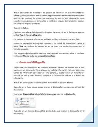 NOTA Las fuentes de marcadores de posición se alfabetizan en el Administrador de
fuentes, junto con todas las demás fuentes, según el nombre de etiqueta del marcador de
posición. Los nombres de etiqueta de marcador de posición son números de forma
predeterminada, pero puede personalizar el nombre de etiqueta de marcador de posición
con cualquier etiqueta que desee.
Haga clic en Editar.
Comience por rellenar la información de origen haciendo clic en la flecha que aparece
junto a Tipo de fuente bibliográfica.
Por ejemplo, la fuente de información podría ser un libro, un informe o un sitio Web.
Rellene la información bibliográfica referente a la fuente de información. Utilice el
botón Editar para rellenar los campos en vez de tener que escribir los campos con el
formato adecuado.
Para agregar más información acerca de una fuente de información, active la casilla de
verificación Mostrar todos los campos bibliográficos.

Puede crear una bibliografía en cualquier momento después de insertar una o más
fuentes en un documento. Si no dispone de toda la información necesaria sobre una
fuente de información para crear una cita completa, puede utilizar un marcador de
posición de cita y, más adelante, completar la información relativa a la fuente de
información.
NOTA En la bibliografía no se incluyen los marcadores de posición de citas.
Haga clic en el lugar donde desee insertar la bibliografía, normalmente al final del
documento.
En el grupo Citas y bibliografía de la ficha Referencias, haga clic en Bibliografía.

Haga clic en un formato bibliográfico prediseñado para insertar la bibliografía en el
documento.

4

 