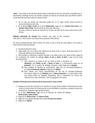 Nota Si las notas al pie del documento están numeradas de forma incorrecta, es posible que el
documento contenga marcas de revisión. Acepte las marcas de revisión para que Word numere
correctamente las notas al pie y las notas al final.
1. En la vista de Diseño de impresión haga clic en el lugar donde desee insertar la
marca de referencia de nota.
2. En el grupo Notas al pie de la ficha Referencias, haga clic en Insertar nota al pie o en
Insertar nota al final. Word inserta la marca de referencia
de nota y coloca el punto de inserción en el área de texto de la nueva nota al pie o nota
al final.
Método abreviado de teclado Para insertar una nota al pie, presione
CTRL+ALT+F. Para insertar una nota al final, presione CTRL+ALT+D.
De forma predeterminada, Word coloca las notas al pie al final de cada página y las notas al
final al término del documento.
3. Escriba el texto de la nota.
4. Haga doble clic en la marca de referencia de nota al pie o nota a final para volver a la
marca de referencia en el documento.
5. Para cambiar la ubicación o aplicar formato a las notas al pie o las notas al final, haga clic
en el Selector de cuadro de diálogo Notas al pie y notas al final y siga uno de estos
procedimientos:
Para convertir las notas al pie en notas al final o viceversa, en
Ubicación, elija Notas al pie o Notas al final y, a continuación, haga clic en
Convertir. En el cuadro de diálogo Convertir notas, haga clic en Aceptar.
Para cambiar el formato de numeración, haga clic en el formato deseado en
el cuadro Formato de número y haga clic en Aplicar.
Para utilizar una marca personalizada en vez de un formato tradicional
de número, haga clic en Símbolo junto a Marca personal y, a continuación, elija
una marca entre los símbolos disponibles. No se cambiarán las marcas de
referencia de nota existentes. Solo se agregarán las nuevas.
Cambiar el formato de los números de las notas al pie o notas al final
1. Coloque el punto de inserción en la sección en la que desee cambiar el formato de la nota
al pie o la nota al final. Si el documento no está dividido en secciones, coloque el punto de
inserción en cualquier lugar del documento.
2. En la ficha Referencias, haga clic en el Selector de cuadro de diálogo
Notas al pie y notas al final.
3. Haga clic en Notas al pie o en Notas al final.
4. Haga clic en la opción deseada del cuadro Formato de número.
5. Haga clic en Aplicar.

 