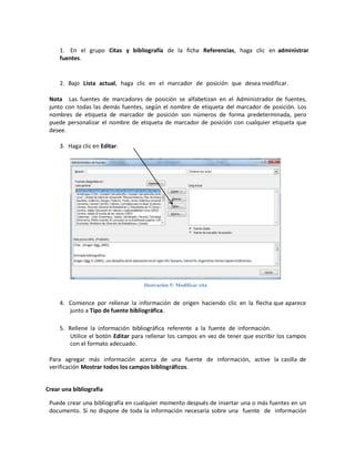 1. En el grupo Citas y bibliografía de la ficha Referencias, haga clic en administrar
fuentes.

2. Bajo Lista actual, haga clic en el marcador de posición que desea modificar.
Nota Las fuentes de marcadores de posición se alfabetizan en el Administrador de fuentes,
junto con todas las demás fuentes, según el nombre de etiqueta del marcador de posición. Los
nombres de etiqueta de marcador de posición son números de forma predeterminada, pero
puede personalizar el nombre de etiqueta de marcador de posición con cualquier etiqueta que
desee.
3. Haga clic en Editar.

Ilustración 5: Modificar cita

4. Comience por rellenar la información de origen haciendo clic en la flecha que aparece
junto a Tipo de fuente bibliográfica.
5. Rellene la información bibliográfica referente a la fuente de información.
Utilice el botón Editar para rellenar los campos en vez de tener que escribir los campos
con el formato adecuado.
Para agregar más información acerca de una fuente de información, active la casilla de
verificación Mostrar todos los campos bibliográficos.
Crear una bibliografía
Puede crear una bibliografía en cualquier momento después de insertar una o más fuentes en un
documento. Si no dispone de toda la información necesaria sobre una fuente de información

 
