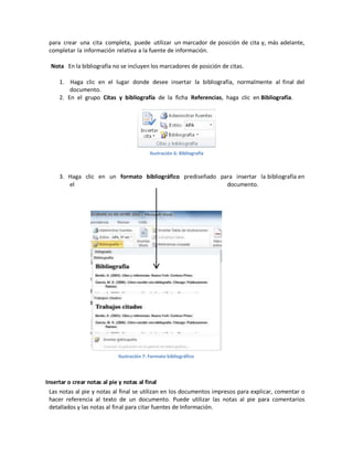 para crear una cita completa, puede utilizar un marcador de posición de cita y, más adelante,
completar la información relativa a la fuente de información.
Nota En la bibliografía no se incluyen los marcadores de posición de citas.
1. Haga clic en el lugar donde desee insertar la bibliografía, normalmente al final del
documento.
2. En el grupo Citas y bibliografía de la ficha Referencias, haga clic en Bibliografía.

Ilustración 6: Bibliografía

3. Haga clic en un formato bibliográfico prediseñado para insertar la bibliografía en
el
documento.

Ilustración 7: Formato bibliográfico

Insertar o crear notas al pie y notas al final
Las notas al pie y notas al final se utilizan en los documentos impresos para explicar, comentar o
hacer referencia al texto de un documento. Puede utilizar las notas al pie para comentarios
detallados y las notas al final para citar fuentes de Información.

 
