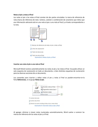 Notas al pie y notas al final
Las notas al pie o las notas al final constan de dos partes vinculadas: la marca de referencia de
nota (marca de referencia de nota: número, carácter o combinación de caracteres que indica que
esa información adicional está en una nota al pie o una nota al final.) y el texto correspondiente a
la nota.

Ilustración 8: Notas al pie y al final

Insertar una nota al pie o una nota al final
Microsoft Word numera automáticamente las notas al pie y las notas al final. Se puede utilizar un
solo esquema de numeración en todo un documento, o bien distintos esquemas de numeración
para las diversas secciones de un documento.
Los comandos para insertar y editar notas al pie y notas al final se pueden encontrar en la
ficha Referencias, en el grupo Notas al pie.

Ilustración 9: Inserción-notas al pie y final

Al agregar, eliminar o mover notas numeradas automáticamente, Word vuelve a numerar las
marcas de referencia de las notas al pie y al final.

 
