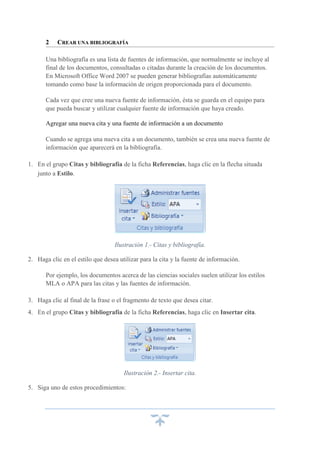2

CREAR UNA BIBLIOGRAFÍA

Una bibliografía es una lista de fuentes de información, que normalmente se incluye al
final de los documentos, consultadas o citadas durante la creación de los documentos.
En Microsoft Office Word 2007 se pueden generar bibliografías automáticamente
tomando como base la información de origen proporcionada para el documento.
Cada vez que cree una nueva fuente de información, ésta se guarda en el equipo para
que pueda buscar y utilizar cualquier fuente de información que haya creado.
Agregar una nueva cita y una fuente de información a un documento
Cuando se agrega una nueva cita a un documento, también se crea una nueva fuente de
información que aparecerá en la bibliografía.
1. En el grupo Citas y bibliografía de la ficha Referencias, haga clic en la flecha situada
junto a Estilo.

Ilustración 1.- Citas y bibliografía.
2. Haga clic en el estilo que desea utilizar para la cita y la fuente de información.
Por ejemplo, los documentos acerca de las ciencias sociales suelen utilizar los estilos
MLA o APA para las citas y las fuentes de información.
3. Haga clic al final de la frase o el fragmento de texto que desea citar.
4. En el grupo Citas y bibliografía de la ficha Referencias, haga clic en Insertar cita.

Ilustración 2.- Insertar cita.
5. Siga uno de estos procedimientos:

 
