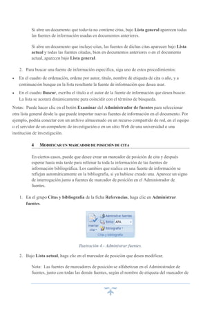 Si abre un documento que todavía no contiene citas, bajo Lista general aparecen todas
las fuentes de información usadas en documentos anteriores.
Si abre un documento que incluye citas, las fuentes de dichas citas aparecen bajo Lista
actual y todas las fuentes citadas, bien en documentos anteriores o en el documento
actual, aparecen bajo Lista general.
2. Para buscar una fuente de información específica, siga uno de estos procedimientos:


En el cuadro de ordenación, ordene por autor, título, nombre de etiqueta de cita o año, y a
continuación busque en la lista resultante la fuente de información que desea usar.



En el cuadro Buscar, escriba el título o el autor de la fuente de información que desea buscar.
La lista se acotará dinámicamente para coincidir con el término de búsqueda.

Notas: Puede hacer clic en el botón Examinar del Administrador de fuentes para seleccionar
otra lista general desde la que puede importar nuevas fuentes de información en el documento. Por
ejemplo, podría conectar con un archivo almacenado en un recurso compartido de red, en el equipo
o el servidor de un compañero de investigación o en un sitio Web de una universidad o una
institución de investigación.
4

MODIFICAR UN MARCADOR DE POSICIÓN DE CITA

En ciertos casos, puede que desee crear un marcador de posición de cita y después
esperar hasta más tarde para rellenar la toda la información de las fuentes de
información bibliográfica. Los cambios que realice en una fuente de información se
reflejan automáticamente en la bibliografía, si ya hubiese creado una. Aparece un signo
de interrogación junto a fuentes de marcador de posición en el Administrador de
fuentes.
1. En el grupo Citas y bibliografía de la ficha Referencias, haga clic en Administrar
fuentes.

Ilustración 4.- Administrar fuentes.
2. Bajo Lista actual, haga clic en el marcador de posición que desea modificar.
Nota: Las fuentes de marcadores de posición se alfabetizan en el Administrador de
fuentes, junto con todas las demás fuentes, según el nombre de etiqueta del marcador de

 