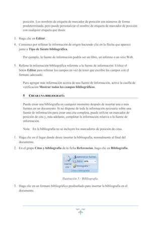posición. Los nombres de etiqueta de marcador de posición son números de forma
predeterminada, pero puede personalizar el nombre de etiqueta de marcador de posición
con cualquier etiqueta que desee.
3. Haga clic en Editar.
4. Comience por rellenar la información de origen haciendo clic en la flecha que aparece
junto a Tipo de fuente bibliográfica.
Por ejemplo, la fuente de información podría ser un libro, un informe o un sitio Web.
5. Rellene la información bibliográfica referente a la fuente de información. Utilice el
botón Editar para rellenar los campos en vez de tener que escribir los campos con el
formato adecuado.
Para agregar más información acerca de una fuente de información, active la casilla de
verificación Mostrar todos los campos bibliográficos.
5

CREAR UNA BIBLIOGRAFÍA

Puede crear una bibliografía en cualquier momento después de insertar una o más
fuentes en un documento. Si no dispone de toda la información necesaria sobre una
fuente de información para crear una cita completa, puede utilizar un marcador de
posición de cita y, más adelante, completar la información relativa a la fuente de
información.
Nota: En la bibliografía no se incluyen los marcadores de posición de citas.
1. Haga clic en el lugar donde desee insertar la bibliografía, normalmente al final del
documento.
2. En el grupo Citas y bibliografía de la ficha Referencias, haga clic en Bibliografía.

Ilustración 5.- Bibliografía.
3. Haga clic en un formato bibliográfico prediseñado para insertar la bibliografía en el
documento.

 