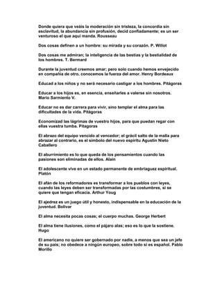 Donde quiera que veáis la moderación sin tristeza, la concordia sin
esclavitud, la abundancia sin profusión, decid confiadamente; es un ser
venturoso el que aquí manda. Rousseau

Dos cosas definen a un hombre: su mirada y su corazón. P. Willot

Dos cosas me admiran; la inteligencia de las bestias y la bestialidad de
los hombres. T. Bermard

Durante la juventud creemos amar; pero solo cuando hemos envejecido
en compañía de otro, conocemos la fuerza del amor. Henry Bordeaux

Educad a los niños y no será necesario castigar a los hombres. Pitágoras

Educar a los hijos es, en esencia, enseñarles a valerse sin nosotros.
Mario Sarmiento V.

Educar no es dar carrera para vivir, sino templar el alma para las
dificultades de la vida. Pitágoras

Economizad las lágrimas de vuestro hijos, para que puedan regar con
ellas vuestra tumba. Pitagoras

El abrazo del equipo vencido al vencedor; el grácil salto de la malla para
abrazar al contrario, es el símbolo del nuevo espíritu Agustín Nieto
Caballero

El aburrimiento es lo que queda de los pensamientos cuando las
pasiones son eliminadas de ellos. Alain

El adolescente vive en un estado permanente de embriaguez espiritual.
Platón

El afán de los reformadores es transformar a los pueblos con leyes,
cuando las leyes deben ser transformadas por las costumbres, si se
quiere que tengan eficacia. Arthur Youg

El ajedrez es un juego útil y honesto, indispensable en la educación de la
juventud. Bolivar

El alma necesita pocas cosas; el cuerpo muchas. George Herbert

El alma tiene ilusiones, como el pájaro alas; eso es lo que la sostiene.
Hugo

El americano no quiere ser gobernado por nadie, a menos que sea un jefe
de su país; no obedece a ningún europeo, sobre todo si es español. Pablo
Morillo
 
