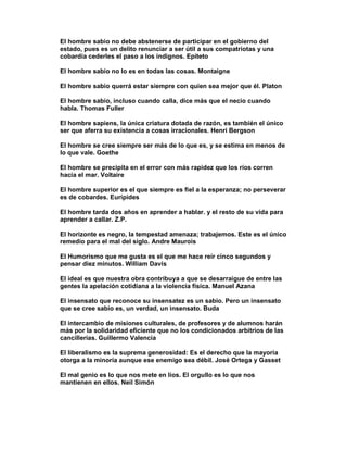 El hombre sabio no debe abstenerse de participar en el gobierno del
estado, pues es un delito renunciar a ser útil a sus compatriotas y una
cobardía cederles el paso a los indignos. Epíteto

El hombre sabio no lo es en todas las cosas. Montaigne

El hombre sabio querrá estar siempre con quien sea mejor que él. Platon

El hombre sabio, incluso cuando calla, dice más que el necio cuando
habla. Thomas Fuller

El hombre sapiens, la única criatura dotada de razón, es también el único
ser que aferra su existencia a cosas irracionales. Henri Bergson

El hombre se cree siempre ser más de lo que es, y se estima en menos de
lo que vale. Goethe

El hombre se precipita en el error con más rapidez que los ríos corren
hacia el mar. Voltaire

El hombre superior es el que siempre es fiel a la esperanza; no perseverar
es de cobardes. Eurípides

El hombre tarda dos años en aprender a hablar. y el resto de su vida para
aprender a callar. Z.P.

El horizonte es negro, la tempestad amenaza; trabajemos. Este es el único
remedio para el mal del siglo. Andre Maurois

El Humorismo que me gusta es el que me hace reír cinco segundos y
pensar diez minutos. William Davis

El ideal es que nuestra obra contribuya a que se desarraigue de entre las
gentes la apelación cotidiana a la violencia física. Manuel Azana

El insensato que reconoce su insensatez es un sabio. Pero un insensato
que se cree sabio es, un verdad, un insensato. Buda

El intercambio de misiones culturales, de profesores y de alumnos harán
más por la solidaridad eficiente que no los condicionados arbitrios de las
cancillerías. Guillermo Valencia

El liberalismo es la suprema generosidad: Es el derecho que la mayoría
otorga a la minoría aunque ese enemigo sea débil. José Ortega y Gasset

El mal genio es lo que nos mete en líos. El orgullo es lo que nos
mantienen en ellos. Neil Simón
 