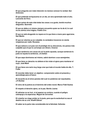 El que pregunta con mala intención no merece conocer la verdad. San
Ambrosio

El que pretende enriquecerse en un día, sé vera apremiado todo el año.
Leonardo da Vinci.

El que quiere de esta vida todas las cosas a su gusto, tendrá muchos
disgustos. Quevedo

El que se alaba a sí mismo siempre encuentra quien se ría de él, lo cual
no es cómico sino trágico. Publio Ciro

El que se está ahogando no repara en lo que tiene a mano para agarrarse.
San Martín

El que se ruboriza ya es culpable; la verdadera inocencia no siente
vergüenza por nada. Rouseau

El que seduce a un juez con el prestigio de su elocuencia, me parece más
culpable que el que lo corrompe con dinero. Ciceron

El que sentencia una causa sin oír la parte opuesta, aunque sentencie lo
justo es injusta la sentencia. J.E.Gaitan

El que sepa dominarse así mismo, sabrá dominar a sus semejantes.

El que tiene un derecho no obtiene el de violar el ajeno para mantener el
suyo. José Marti

El que tiene una nariz muy larga cree que todo el mundo habla de ella. T.
Fuller

El recordar debe tener un objetivo: comprensión sobre el presente y
aprendizaje para el futuro

El recuerdo es el único paraíso del cual no podemos ser expulsados.
J.P.Richter

El reino de la justicia es el dominio del orden moral. Marco Fidel Suárez

El respeto al derecho ajeno, es la paz. Benito Juarez

El retirarse no es huir, ni el esperar es cordura, cuando el peligro
sobrepuja a la esperanza. Miguel de Cervantes

El ruiseñor se niega anidar en la jaula, para que la esclavitud no sea el
destino de su cría. Khalill Gibran

El saber es la parte más considerable de la felicidad. Sofocles
 