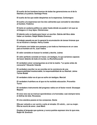 El sueño de los hombres buenos de todas las generaciones es el de la
libertad y la justicia. Santiago Perez

El sueño de los que están despiertos es la esperanza. Carlomagno

El sueño y la esperanza son los dos calmantes que concede la naturaleza
al hombre. Federico

El tacto en audacia política es saber hasta dónde se puede ir sin que se
arriesgue a ir muy lejos. Clemenceau

El talento solo no basta para hacer un escritor. Detrás del libro debe
haber un hombre. Ralph Waldo Emerson

El trabajo pesado es por lo general la acumulación de tareas livianas que
no se hicieron a tiempo. Henry Cooke

El universo con todas sus pompas y con toda su hermosura es un caos
para el hombre sin fe. Juan Valera

El valor consiste en buscar la verdad y decirla. Juárez

El valor perfecto consiste en hacer, sin testigos, lo que seríamos capaces
de hacer delante de todo el mundo. La Rochefoucauld

El verdadero amor consanguíneo es el de la madre. "Lo quise antes de
conocerlo" Eduardo Velarde

El verdadero escritor no se concibe sin la conciencia de una
responsabilidad insobornable; la responsabilidad de su libertad. Jaime
Torres Bodet

El verdadero dolor es el que se sufre sin testigos. Marcial

El verdadero huérfano es el que no ha recibido educación. Proverbio
Turco

El verdadero instrumento del progreso radica en el factor moral. Giuseppe
Mazzini

El vicio rara vez se insinuó oponiéndose a la honradez; casi siempre toma
el disfraz de ésta. Rousseau

El vino siembra poesía en los corazones. Dante

Ella por volverlo a ver corrió a verlo al mirador. El volvió... con su mujer.
Ella se murió de amor. José Marti

Emplea el lenguaje que quieras y nunca podrás expresar sino lo que eres.
Ralph W. Emerson
 