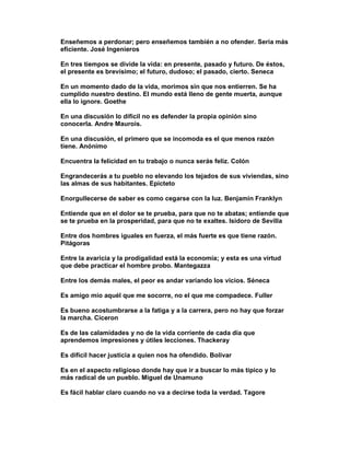 Enseñemos a perdonar; pero enseñemos también a no ofender. Sería más
eficiente. José Ingenieros

En tres tiempos se divide la vida: en presente, pasado y futuro. De éstos,
el presente es brevísimo; el futuro, dudoso; el pasado, cierto. Seneca

En un momento dado de la vida, morimos sin que nos entierren. Se ha
cumplido nuestro destino. El mundo está lleno de gente muerta, aunque
ella lo ignore. Goethe

En una discusión lo difícil no es defender la propia opinión sino
conocerla. Andre Maurois.

En una discusión, el primero que se incomoda es el que menos razón
tiene. Anónimo

Encuentra la felicidad en tu trabajo o nunca serás feliz. Colón

Engrandecerás a tu pueblo no elevando los tejados de sus viviendas, sino
las almas de sus habitantes. Epicteto

Enorgullecerse de saber es como cegarse con la luz. Benjamin Franklyn

Entiende que en el dolor se te prueba, para que no te abatas; entiende que
se te prueba en la prosperidad, para que no te exaltes. Isidoro de Sevilla

Entre dos hombres iguales en fuerza, el más fuerte es que tiene razón.
Pitágoras

Entre la avaricia y la prodigalidad está la economía; y esta es una virtud
que debe practicar el hombre probo. Mantegazza

Entre los demás males, el peor es andar variando los vicios. Séneca

Es amigo mío aquél que me socorre, no el que me compadece. Fuller

Es bueno acostumbrarse a la fatiga y a la carrera, pero no hay que forzar
la marcha. Ciceron

Es de las calamidades y no de la vida corriente de cada día que
aprendemos impresiones y útiles lecciones. Thackeray

Es difícil hacer justicia a quien nos ha ofendido. Bolivar

Es en el aspecto religioso donde hay que ir a buscar lo más típico y lo
más radical de un pueblo. Miguel de Unamuno

Es fácil hablar claro cuando no va a decirse toda la verdad. Tagore
 