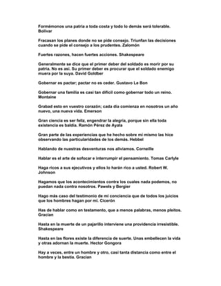 Formémonos una patria a toda costa y todo lo demás será tolerable.
Bolívar

Fracasan los planes donde no se pide consejo. Triunfan las decisiones
cuando se pide el consejo a los prudentes. Zalomón

Fuertes razones, hacen fuertes acciones. Shakespeare

Generalmente se dice que el primer deber del soldado es morir por su
patria. No es así. Su primer deber es procurar que el soldado enemigo
muera por la suya. David Goldber

Gobernar es pactar; pactar no es ceder. Gustavo Le Bon

Gobernar una familia es casi tan difícil como gobernar todo un reino.
Montaine

Grabad esto en vuestro corazón; cada día comienza en nosotros un año
nuevo, una nueva vida. Emerson

Gran ciencia es ser feliz, engendrar la alegría, porque sin ella toda
existencia es baldía. Ramón Pérez de Ayala

Gran parte de las experiencias que he hecho sobre mí mismo las hice
observando las particularidades de los demás. Hebbel

Hablando de nuestras desventuras nos aliviamos. Corneille

Hablar es el arte de sofocar e interrumpir el pensamiento. Tomas Carlyle

Haga ricos a sus ejecutivos y ellos lo harán rico a usted. Robert W.
Johnson

Hagamos que los acontecimientos contra los cuales nada podemos, no
puedan nada contra nosotros. Pawels y Bergier

Hago más caso del testimonio de mi conciencia que de todos los juicios
que los hombres hagan por mí. Cicerón

Has de hablar como en testamento, que a menos palabras, menos pleitos.
Gracian

Hasta en la muerte de un pajarillo interviene una providencia irresistible.
Shakespeare

Hasta en las flores existe la diferencia de suerte. Unas embellecen la vida
y otras adornan la muerte. Hector Gongora

Hay a veces, entre un hombre y otro, casi tanta distancia como entre el
hombre y la bestia. Gracian
 