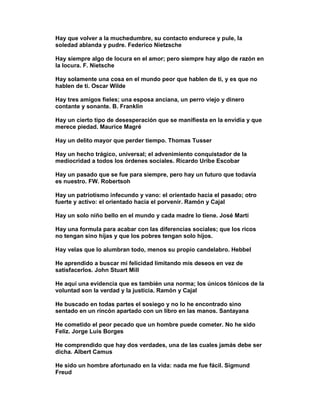 Hay que volver a la muchedumbre, su contacto endurece y pule, la
soledad ablanda y pudre. Federico Nietzsche

Hay siempre algo de locura en el amor; pero siempre hay algo de razón en
la locura. F. Nietsche

Hay solamente una cosa en el mundo peor que hablen de ti, y es que no
hablen de ti. Oscar Wilde

Hay tres amigos fieles; una esposa anciana, un perro viejo y dinero
contante y sonante. B. Franklin

Hay un cierto tipo de desesperación que se manifiesta en la envidia y que
merece piedad. Maurice Magré

Hay un delito mayor que perder tiempo. Thomas Tusser

Hay un hecho trágico, universal; el advenimiento conquistador de la
mediocridad a todos los órdenes sociales. Ricardo Uribe Escobar

Hay un pasado que se fue para siempre, pero hay un futuro que todavía
es nuestro. FW. Robertsoh

Hay un patriotismo infecundo y vano: el orientado hacia el pasado; otro
fuerte y activo: el orientado hacia el porvenir. Ramón y Cajal

Hay un solo niño bello en el mundo y cada madre lo tiene. José Martí

Hay una formula para acabar con las diferencias sociales; que los ricos
no tengan sino hijas y que los pobres tengan solo hijos.

Hay velas que lo alumbran todo, menos su propio candelabro. Hebbel

He aprendido a buscar mi felicidad limitando mis deseos en vez de
satisfacerlos. John Stuart Mill

He aquí una evidencia que es también una norma; los únicos tónicos de la
voluntad son la verdad y la justicia. Ramón y Cajal

He buscado en todas partes el sosiego y no lo he encontrado sino
sentado en un rincón apartado con un libro en las manos. Santayana

He cometido el peor pecado que un hombre puede cometer. No he sido
Feliz. Jorge Luis Borges

He comprendido que hay dos verdades, una de las cuales jamás debe ser
dicha. Albert Camus

He sido un hombre afortunado en la vida: nada me fue fácil. Sigmund
Freud
 