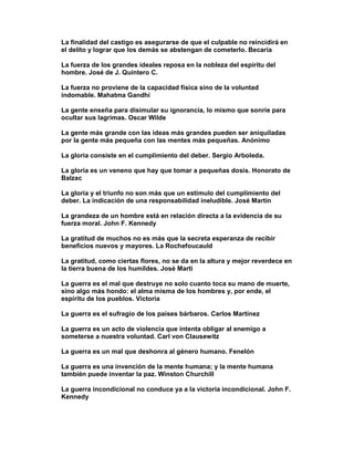 La finalidad del castigo es asegurarse de que el culpable no reincidirá en
el delito y lograr que los demás se abstengan de cometerlo. Becaria

La fuerza de los grandes ideales reposa en la nobleza del espíritu del
hombre. José de J. Quintero C.

La fuerza no proviene de la capacidad física sino de la voluntad
indomable. Mahatma Gandhi

La gente enseña para disimular su ignorancia, lo mismo que sonríe para
ocultar sus lagrimas. Oscar Wilde

La gente más grande con las ideas más grandes pueden ser aniquiladas
por la gente más pequeña con las mentes más pequeñas. Anónimo

La gloria consiste en el cumplimiento del deber. Sergio Arboleda.

La gloria es un veneno que hay que tomar a pequeñas dosis. Honorato de
Balzac

La gloria y el triunfo no son más que un estímulo del cumplimiento del
deber. La indicación de una responsabilidad ineludible. José Martin

La grandeza de un hombre está en relación directa a la evidencia de su
fuerza moral. John F. Kennedy

La gratitud de muchos no es más que la secreta esperanza de recibir
beneficios nuevos y mayores. La Rochefoucauld

La gratitud, como ciertas flores, no se da en la altura y mejor reverdece en
la tierra buena de los humildes. José Marti

La guerra es el mal que destruye no solo cuanto toca su mano de muerte,
sino algo más hondo: el alma misma de los hombres y, por ende, el
espíritu de los pueblos. Victoria

La guerra es el sufragio de los países bárbaros. Carlos Martínez

La guerra es un acto de violencia que intenta obligar al enemigo a
someterse a nuestra voluntad. Carl von Clausewitz

La guerra es un mal que deshonra al género humano. Fenelón

La guerra es una invención de la mente humana; y la mente humana
también puede inventar la paz. Winston Churchill

La guerra incondicional no conduce ya a la victoria incondicional. John F.
Kennedy
 
