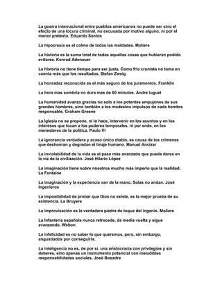 La guerra internacional entre pueblos americanos no puede ser sino el
efecto de una locura criminal, no excusada por motivo alguno, ni por el
menor pretexto. Eduardo Santos

La hipocresía es el colmo de todas las maldades. Moliere

La historia es la suma total de todas aquellas cosas que hubieran podido
evitarse. Konrad Adenauer

La historia no tiene tiempo para ser justa. Como frío cronista no toma en
cuenta más que los resultados. Stefan Zweig

La honradez reconocida es el más seguro de los juramentos. Franklin

La hora mas sombría no dura mas de 60 minutos. Andre luguet

La humanidad avanza gracias no solo a los potentes empujones de sus
grandes hombres, sino también a los modestos impulsos de cada hombre
responsable. Graham Greene

La Iglesia no se propone, ni lo hace, intervenir en los asuntos y en los
intereses que tocan a los poderes temporales, ni por ende, en los
menesteres de la política. Paulo VI

La ignorancia verdadera y acaso único diablo, es causa de los crímenes
que deshonran y degradan el linaje humano. Manuel Ancizar

La inviolabilidad de la vida es el paso más avanzado que pueda darse en
la vía de la civilización. José Hilario López

La imaginación tiene sobre nosotros mucho más imperio que la realidad.
La Fontaine

La imaginación y la experiencia van de la mano. Solas no andan. José
Ingenieros

La imposibilidad de probar que Dios no existe, es la mejor prueba de su
existencia. La Bruyere

La improvisación es la verdadera piedra de toque del ingenio. Moliere

La Infantería española nunca retrocede, da media vuelta y sigue
avanzando. Webon

La infelicidad es no saber lo que queremos, pero, sin embargo,
angustiados por conseguirla.

La inteligencia no es, de por si, una aristocracia con privilegios y sin
deberes, sino apenas un instrumento potencial con ineludibles
responsabilidades sociales. José Bosadre
 