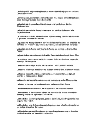 La inteligencia no podría representar mucho tiempo el papel del corazón.
La Rochefoucauld

La inteligencia, como las herramientas con filo, mejora enfrentándola con
otras de mayor dureza. Mario Sarmiento

La justicia es el pan del pueblo; siempre esta hambriento de ella
Chateaubriand

La justicia es gratuita; lo que cuesta son los medios de llegar a ella.
Eugenio Brieux

La Justicia es la reina de las virtudes republicanas y con ella se sostiene
la igualdad y la libertad. Bolívar

La justicia no debe prescribir; pero los odios individuales, los enconos de
partidos, los rencores de persona a persona, que se terminen por Dios!

La justicia sin la fuerza es irrisoria; la fuerza sin justicia es tiranía. Blas
Pascal

La juventud no es un tiempo de la vida. Es un estado del espíritu m. Alen

La Juventud, aun cuando nadie la combata, halla en sí misma su propio
enemigo. Shakespeare

La lástima es el mejor abono para el cariño. José Gnecco Laborde

La lectura es el viaje de los que no pueden tomar el tren. Francis Croisset

La lectura hace al hombre completo; la conversación lo hace ágil, el
escribir lo hace preciso. Bacon

La ley debe ser como la muerte, que no exceptúa a nadie. Montesquieu

La ley es poderosa, pero más poderosa es la necesidad. Goete

La libertad del nuevo mundo, es la esperanza del universo. Bolívar

La libertad es el derecho que tienen las personas de actuar libremente,
pensar y hablar sin hipocresía. José Martí

La libertad es siempre peligrosa, pero es asimismo, nuestra garantía más
segura. H.E. Fodick

La libertad es uno de los más preciados dones que a los hombres dieran
los cielos. Miguel de Cervantes

La libertad no es posible más que en aquellos países en que el derecho
predomina sobre las pasiones. Lacordaire
 