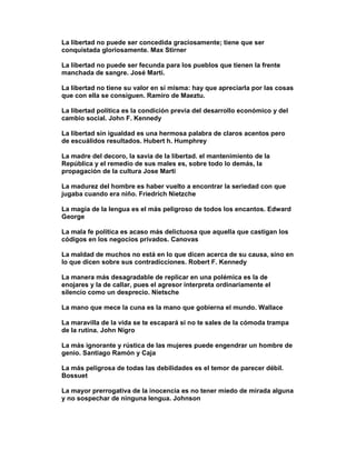 La libertad no puede ser concedida graciosamente; tiene que ser
conquistada gloriosamente. Max Stirner

La libertad no puede ser fecunda para los pueblos que tienen la frente
manchada de sangre. José Martí.

La libertad no tiene su valor en sí misma: hay que apreciarla por las cosas
que con ella se consiguen. Ramiro de Maeztu.

La libertad política es la condición previa del desarrollo económico y del
cambio social. John F. Kennedy

La libertad sin igualdad es una hermosa palabra de claros acentos pero
de escuálidos resultados. Hubert h. Humphrey

La madre del decoro, la savia de la libertad. el mantenimiento de la
República y el remedio de sus males es, sobre todo lo demás, la
propagación de la cultura Jose Marti

La madurez del hombre es haber vuelto a encontrar la seriedad con que
jugaba cuando era niño. Friedrich Nietzche

La magia de la lengua es el más peligroso de todos los encantos. Edward
George

La mala fe política es acaso más delictuosa que aquella que castigan los
códigos en los negocios privados. Canovas

La maldad de muchos no está en lo que dicen acerca de su causa, sino en
lo que dicen sobre sus contradicciones. Robert F. Kennedy

La manera más desagradable de replicar en una polémica es la de
enojares y la de callar, pues el agresor interpreta ordinariamente el
silencio como un desprecio. Nietsche

La mano que mece la cuna es la mano que gobierna el mundo. Wallace

La maravilla de la vida se te escapará si no te sales de la cómoda trampa
de la rutina. John Nigro

La más ignorante y rústica de las mujeres puede engendrar un hombre de
genio. Santiago Ramón y Caja

La más peligrosa de todas las debilidades es el temor de parecer débil.
Bossuet

La mayor prerrogativa de la inocencia es no tener miedo de mirada alguna
y no sospechar de ninguna lengua. Johnson
 
