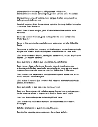 Bienaventurados los afligidos, porque serán consolados...
Bienaventurados los de corazón puro, porque verán a Dios. Jesucristo

Bienaventurados nuestros imitadores porque de ellos serán nuestros
defectos. Jacinto Benavente

Bondad, blandura, fino, dones son de ingenios doctos y de bien formados
corazones. Juan Montalvo

Buena cosa es tener amigos, pero mala el tener demasiados de ellos.
Anónimo

Bueno es carecer de vicios, pero es muy malo no tener tentaciones.
Walter Bagebot

Busca la libertad, don tan preciado como sabe quien por ella dé la vida.
Dante

Buscamos la solidaridad no como un fin sino como un medio encaminado
a lograr que nuestra América cumpla su misión universal. José Marti

Cada arbitrariedad se ampara, la mayoría de las veces, en una disposición
escrita. Luis Alberto Sánchez

Cada cual tiene la edad de sus emociones. Anatole France

Cada hombre lleva un fantasma de mujer no en la imaginación que
entonces sería fácil de expulsarle; sino circulando en su sangre, y cada
mujer un fantasma más o menos concreto de hombre. G. Marañon

Cada hombre que haya amado verdaderamente podrá pensar que no ha
vivido en vano. Andrés Holguín

Cada nueva esperanza que sentimos nos hace ver de manera distinta el
pasado. Luis Rosales

Cada quien sabe lo que trae en su morral. Juvenal

Cada uno de nosotros está en la tierra para descubrir su propio camino, y
jamás seremos felices si seguimos el de otro. James van Praagh

Cada uno muestra lo que es en los amigos que tiene.

Cada virtud solo necesita un hombre; pero la amistad necesita dos.
Montaigne

Cállate o di algo mejor que el silencio. Pitágoras

Cambiad de placeres, pero no cambies de amigos. Voltaire
 