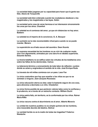 La sociedad debe juzgarse por su capacidad para hacer que la gente sea
feliz. Alexis de Tocqueville

La sociedad está bien ordenada cuando los ciudadanos obedecen a los
magistrados y los magistrados a las leyes. Solón

La sociedad sería cosa de veras hermosa si se interesaran sinceramente
los unos por los otros. Chamfort

La soledad es el comienzo del amor, ya que sin distancias no hay amor.
Baldwin

La soledad es el imperio de la conciencia. G. A. Becquer

La sumisión es la más recomendable virtud para cuando no se puede
mandar. Manero

La superstición es el lado oscuro del asombro. Dean Koontz

La suprema necesidad de los hombres no es vivir de cualquier modo,
sino vivir dignamente, animados por una clara fe en ideales superiores.
Eduardo Santos.

La tiranía totalitaria no se edifica sobre las virtudes de los totalitarios sino
sobre las faltas de los demócratas. Camus

La tolerancia término y coronamiento de toda labor de reflexión; cumbre
donde se aclara y engrandece el sentido de la vida. José Enrique Rodo

La travesía de mil millas comienza con un paso. Laso-Tse

La única costumbre que hay que enseñar a los niños es que no se
sometan a ninguna. Jean-Jacques Rousseau

La única educación eterna es ésta: estar lo bastante seguro de una cosa,
para atreverse a decírsela a un niño. Chesterton

La única forma posible de que perduren valores tales como la confianza y
la prudencia, es a través de un estrecho contacto. William Ouchi

La única patria feliz, sin territorio, es la conformada por los niños. Rainer
Maria Rilke

La única vacuna contra el aburrimiento es el amor. Alberto Moravia

La unidad de nuestros pueblos no es simple quimera de los hombres,
sino inexorable decreto del destino. Bolívar

La vanidad herida no es la madre de todas las tragedias? Federico
Niestzche
 