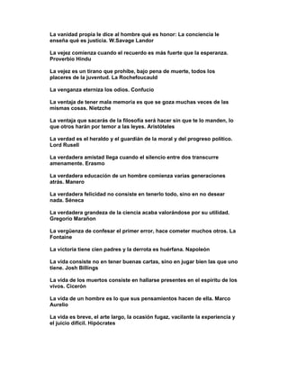 La vanidad propia le dice al hombre qué es honor: La conciencia le
enseña qué es justicia. W.Savage Landor

La vejez comienza cuando el recuerdo es más fuerte que la esperanza.
Proverbio Hindu

La vejez es un tirano que prohíbe, bajo pena de muerte, todos los
placeres de la juventud. La Rochefoucauld

La venganza eterniza los odios. Confucio

La ventaja de tener mala memoria es que se goza muchas veces de las
mismas cosas. Nietzche

La ventaja que sacarás de la filosofía será hacer sin que te lo manden, lo
que otros harán por temor a las leyes. Aristóteles

La verdad es el heraldo y el guardián de la moral y del progreso político.
Lord Rusell

La verdadera amistad llega cuando el silencio entre dos transcurre
amenamente. Erasmo

La verdadera educación de un hombre comienza varias generaciones
atrás. Manero

La verdadera felicidad no consiste en tenerlo todo, sino en no desear
nada. Séneca

La verdadera grandeza de la ciencia acaba valorándose por su utilidad.
Gregorio Marañon

La vergüenza de confesar el primer error, hace cometer muchos otros. La
Fontaine

La victoria tiene cien padres y la derrota es huérfana. Napoleón

La vida consiste no en tener buenas cartas, sino en jugar bien las que uno
tiene. Josh Billings

La vida de los muertos consiste en hallarse presentes en el espíritu de los
vivos. Cicerón

La vida de un hombre es lo que sus pensamientos hacen de ella. Marco
Aurelio

La vida es breve, el arte largo, la ocasión fugaz, vacilante la experiencia y
el juicio difícil. Hipócrates
 