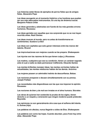 Las historias están llenas de ejemplos de perros fieles que de amigos
fieles. Alexandre Pope

Las ideas escogerán en el momento histórico a los hombres que puedan
ser sus más adecuados instrumentos. Es una ley de dinámica social.
Benjamin Palacio Uribe

Las ideas generales y abstractas son fuente de los más grandes errores
humanos. Rousseau

Las ideas geniales son aquellas que nos sorprende que no se nos hayan
ocurrido antes. Noel Claraso

Las ideas mueven al mundo, pero no antes de transformarse en
sentimientos. Gustavo Le Bon

Las ideas son capitales que solo ganan intereses entre las manos del
talento. Rivarol

Las improvisaciones son mejores cuando se las prepara. Shakespeare

Las injurias son las razones de los que tienen culpa j.J.Rousseau

Las madres, cualquiera que sea su condición, tienen un carácter sagrado
ante el cual a nadie es dado permanecer indiferente. Eduardo Santos

Las mentes brillantes manejan ideas; las mentes corrientes hablan de
actualidades; las mentes mediocres hablan de los demás. Anónimo

Las mujeres poseen un admirable instinto de desconfianza. Balzac

Las naciones prosperan o decaen simultáneamente con su prensa.
Joseph Pulitzer

Las necesidades más dispendiosas son las que nos imponen la opinión.
Rousseau

Las nociones de bien y de mal son innatas en el alma humana. Sócrates

Las obras de quienes han sostenido la prueba de los siglos, tienen
derecho a un respeto y veneración que ningún moderno puede pretender.
Reynolds

Las opiniones no son generalmente otra cosa que el sofisma del interés.
A. Dumas (hijo)

Las palabras sin afectos, nunca llegarán a oídos de Dios. Shakespeare

Las palabras son como las hojas. Cuando abundan, poco fruto hay entre
ellas. Alexander Pope
 