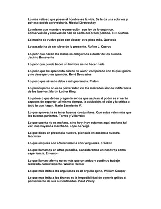 Lo más valioso que posee el hombre es la vida. Se le da una sola vez y
por eso debeb aprovecharla. Nicolai Dvstroskey

Lo mismo que muerte y regeneración son ley de lo orgánico,
conservación y renovación han de serlo del orden político. E.R. Curtius

Lo mucho se vuelve poco con desear otro poco más. Quevedo

Lo pasado ha de ser clave de lo presente. Rufino J. Cuervo

Lo peor que hacen los malos es obligarnos a dudar de los buenos.
Jacinto Benavente

Lo peor que puede hacer un hombre es no hacer nada

Lo poco que he aprendido carece de valor, comparado con lo que ignoro
y no desespero en aprender. René Descartes

Lo poco que sé se lo debo a mi ignorancia. Platón

Lo preocupante no es la perversidad de los malvados sino la indiferencia
de los buenos. Martín Luther King

Lo primero que deben preguntarse los que aspiran al poder es si serán
capaces de soportar, al mismo tiempo, la adulación, el odio y la crítica a
todo lo que hagan. Mario Sarmiento V.

Lo que aprovecha es tener buenas costumbres. Que estas valen más que
los buenos parientes. Torres y Villarroel

Lo que cuenta no es mañana, sino hoy. Hoy estamos aquí, mañana tal
vez, nos hayamos marchado. Lope de Vega

Lo que dices en presencia nuestra, piénsalo en ausencia nuestra.
Isocrates

Lo que empieza con cólera termina con vergüenza. Franklin

Lo que llamamos en otros pecados, consideramos en nosotros como
experiencia. Emerson

Lo que llaman talento no es más que un arduo y continuo trabajo
realizado correctamente. Winlow Hemer

Lo que más irrita a los orgullosos es el orgullo ajeno. William Couper

Lo que mas irrita a los tiranos es la imposibilidad de ponerle grillos al
pensamiento de sus subordinados. Paul Valery
 