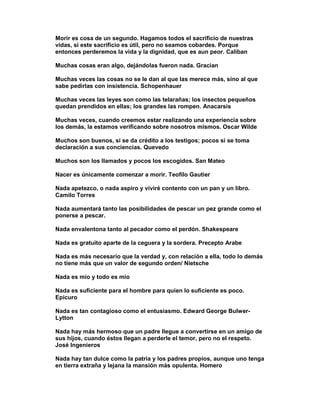 Morir es cosa de un segundo. Hagamos todos el sacrificio de nuestras
vidas, si este sacrificio es útil, pero no seamos cobardes. Porque
entonces perderemos la vida y la dignidad, que es aun peor. Caliban

Muchas cosas eran algo, dejándolas fueron nada. Gracian

Muchas veces las cosas no se le dan al que las merece más, sino al que
sabe pedirlas con insistencia. Schopenhauer

Muchas veces las leyes son como las telarañas; los insectos pequeños
quedan prendidos en ellas; los grandes las rompen. Anacarsis

Muchas veces, cuando creemos estar realizando una experiencia sobre
los demás, la estamos verificando sobre nosotros mismos. Oscar Wilde

Muchos son buenos, si se da crédito a los testigos; pocos si se toma
declaración a sus conciencias. Quevedo

Muchos son los llamados y pocos los escogidos. San Mateo

Nacer es únicamente comenzar a morir. Teofilo Gautier

Nada apetezco, o nada aspiro y viviré contento con un pan y un libro.
Camilo Torres

Nada aumentará tanto las posibilidades de pescar un pez grande como el
ponerse a pescar.

Nada envalentona tanto al pecador como el perdón. Shakespeare

Nada es gratuito aparte de la ceguera y la sordera. Precepto Arabe

Nada es más necesario que la verdad y, con relación a ella, todo lo demás
no tiene más que un valor de segundo orden/ Nietsche

Nada es mío y todo es mío

Nada es suficiente para el hombre para quien lo suficiente es poco.
Epicuro

Nada es tan contagioso como el entusiasmo. Edward George Bulwer-
Lytton

Nada hay más hermoso que un padre llegue a convertirse en un amigo de
sus hijos, cuando éstos llegan a perderle el temor, pero no el respeto.
José Ingenieros

Nada hay tan dulce como la patria y los padres propios, aunque uno tenga
en tierra extraña y lejana la mansión más opulenta. Homero
 