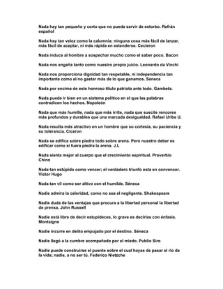 Nada hay tan pequeño y corto que no pueda servir de estorbo. Refrán
español

Nada hay tan veloz como la calumnia; ninguna cosa más fácil de lanzar,
más fácil de aceptar, ni más rápida en extenderse. Cecieron

Nada induce al hombre a sospechar mucho como el saber poco. Bacon

Nada nos engaña tanto como nuestro propio juicio. Leonardo da Vinchi

Nada nos proporciona dignidad tan respetable, ni independencia tan
importante como el no gastar más de lo que ganamos. Seneca

Nada por encima de este honroso título patriota ante todo. Gambeta.

Nada puede ir bien en un sistema político en el que las palabras
contradicen los hechos. Napoleón

Nada que más humille, nada que más irrite, nada que suscite rencores
más profundos y durables que una marcada desigualdad. Rafael Uribe U.

Nada resulta más atractivo en un hombre que su cortesía, su paciencia y
su tolerancia. Ciceron

Nada se edifica sobre piedra todo sobre arena. Pero nuestro deber es
edificar como si fuera piedra la arena. J.L

Nada sienta mejor al cuerpo que el crecimiento espiritual. Proverbio
Chino

Nada tan estúpido como vencer; el verdadero triunfo esta en convencer.
Victor Hugo

Nada tan vil como ser altivo con el humilde. Séneca

Nadie admira la celeridad, como no sea el negligente. Shakespeare

Nadie duda de las ventajas que procura a la libertad personal la libertad
de prensa. John Russell

Nadie está libre de decir estupideces, lo grave es decirlas con énfasis.
Montaigne

Nadie incurre en delito empujado por el destino. Séneca

Nadie llegó a la cumbre acompañado por el miedo. Publio Siro

Nadie puede construirse el puente sobre el cual hayas de pasar el río de
la vida; nadie, a no ser tú. Federico Nietzche
 