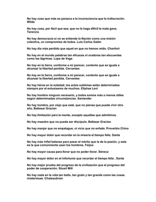 No hay cosa que más se parezca a la inconsciencia que la indiscreción.
Wilde

No hay cosa, por fácil que sea, que no la haga difícil la mala gana.
Terencio

No hay democracia si no se entiende la Nación como una misión
colectiva, un compromiso de todos. Luis Carlos Galán

No hay día más perdido que aquel en que no hemos reído. Chanfort

No hay en el mundo palabras tan eficaces ni oradores tan elocuentes
como las lágrimas. Lope de Vega

No hay en la tierra, conforme a mi parecer, contento que se iguale a
alcanzar la libertad perdida. Cervantes

No hay en la tierra, conforme a mi parecer, contento que se iguale a
alcanzar la libertad perdida. Cervantes

No hay héroe en la soledad; los actos sublimes están determinados
siempre por el entusiasmo de muchos. Eliphas Levi

No hay hombre ninguno necesario, y todos somos más o menos útiles
según determinadas circunstancias. Santander

No hay hombre, por viejo que esté, que no piense que puede vivir otro
año. Baltasar Gracían

No hay limitación para la mente, excepto aquellas que admitimos.

No hay maestro que no pueda ser discípulo. Baltasar Gracian

No hay manjar que no empalague, ni vicio que no enfade. Proverbio Chino

No hay mayor dolor que recordar en la miseria el tiempo feliz. Dante

No hay más infiel balanza para pesar el mérito que la de la pasión, y esta
es la que comúnmente usan los hombres. Feijoo

No hay mayor causa para llorar que no poder llorar. Séneca

No hay mayor dolor en el infortunio que recordar el tiempo feliz . Dante

No hay mejor prueba del progreso de la civilización que el progreso del
poder de cooperación. Stuart Mill

No hay nada en la vida tan bello, tan grato y tan grande como las cosas
misteriosas. Chateaubrian
 