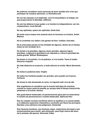 No solemos considerar como personas de buen sentido sino a los que
participan de nuestras opiniones. La Rochefouculd

No son las riquezas ni el esplendor, sino la tranquilidad y el trabajo, los
que proporcionan la felicidad. Jefferson

No son los deberes lo que quitan a un hombre la independencia: son los
compromisos. Louis Bonald

No soy optimista, quiero ser optimista. Emile Zola

No tarda nueve meses sino sesenta años en formarse un hombre. André
Malraux

No te contentes con alabar a las gentes de bien: imítalas. Isócrates

No te preocupes porque te has olvidado de algunos, dentro de un tiempo
todos se han olvidado de ti.

No temáis a la grandeza; algunos nacen grandes, algunos logran
grandeza, a algunos la grandeza le es impuesta y a otros la grandeza les
queda grande. William Shakespeare

No temas ni a la prisión, ni a la pobreza, ni a la muerte. Teme al miedo.
Giacomo Leopardi

No toda distancia es ausencia, ni todo silencio es olvido. Mario Sarmiento
V.

No todos lo podemos todo. Virgilio

No todos los hombres pueden ser grandes, pero pueden ser buenos.
Confucio

No tomes la vida demasiado en serio; no lograrás salir vivo de ella

Nos engañamos al considerar que la muerte está lejos de nosotros,
cuando su mayor parte ha pasado ya, porque todo el tiempo transcurrido
pertenece a la muerte. Seneca

Nos gusta llamar testarudez a la perseverancia ajena pero le reservamos
el nombre de perseverancia a nuestra testarudez. Alphonse Karr

Nos ha costado muchos sacrificios elevar la república a su actual estado
y no debemos exponerla a disturbios y confusión por llevar los principios
liberales a los extremos mas peligrosos. Santander

Nos hacemos hombres, nos hacemos viejos, maduramos principal y casi
exclusivamente para mentir, para disimular, para fingir acerca del amor,
de la amistad, del aprecio. Hernando Tellez.
 