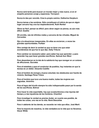 Nunca será tarde para buscar un mundo mejor y más nuevo, si en el
empeño ponemos coraje y esperanza. Tennyson

Nunca te des por vencido. Crea tu propio camino. Katherine Herpburn

Nunca temas a las sombras. Sólo constituyen el indicio de que en algún
lugar cercano hay una luz resplandeciente. Ruth Renkel

Obrar es fácil, pensar es difícil; pero obrar según se piensa, es aún más
difícil. Goethe

Oh envidia, raíz de infinitos males y carcoma de las virtudes. Miguel de
Cervantes

Ojo a la situaciones inesperadas. En ellas se encierran, a veces las
grandes oportunidades. Pulitzer

Otra ventaja de decir la verdad es que no tiene uno que estar
acordándose de que fue lo que dijo. Daily Tribune

Para cambiar es necesario saber; para saber hay que aprender; y para
aprender hay que hacer grandes sacrificios. Samuel Aun Weor

Para desembarcar en la isla de la sabiduría hay que navegar en un océano
de aflicciones. Socrates

Para el estadista y para el conductor de pueblos, hay instantes en que la
dureza es un deber. Eduardo Castillo

Para el hombre de energía y buena voluntad, los obstáculos son fuente de
victoria. Santiago Pérez Triana

Para el hombre que tuvo una buena madre, todas las mujeres son
sagradas. Anónimo

Para el logro del triunfo siempre ha sido indispensable pasar por la senda
de los sacrificios. Bolívar

Para hacer la vida soportable, hay que acostumbrarse a las injurias del
tiempo y a las injusticias de los hombres. Chamfort

Para investigar la verdad es preciso dudar, en cuanto sea posible, de
todas las cosas, una vez en la vida. René Descartes

Para ir adelante de los demás, se necesita ver más que ellos. José Marti

Para la mayoría de nosotros, la vida verdadera es la vida que no llevamos.
Oscar Wilde
 