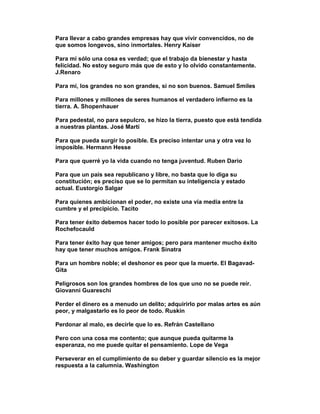 Para llevar a cabo grandes empresas hay que vivir convencidos, no de
que somos longevos, sino inmortales. Henry Kaiser

Para mí sólo una cosa es verdad; que el trabajo da bienestar y hasta
felicidad. No estoy seguro más que de esto y lo olvido constantemente.
J.Renaro

Para mí, los grandes no son grandes, si no son buenos. Samuel Smiles

Para millones y millones de seres humanos el verdadero infierno es la
tierra. A. Shopenhauer

Para pedestal, no para sepulcro, se hizo la tierra, puesto que está tendida
a nuestras plantas. José Martí

Para que pueda surgir lo posible. Es preciso intentar una y otra vez lo
imposible. Hermann Hesse

Para que querré yo la vida cuando no tenga juventud. Ruben Dario

Para que un país sea republicano y libre, no basta que lo diga su
constitución; es preciso que se lo permitan su inteligencia y estado
actual. Eustorgio Salgar

Para quienes ambicionan el poder, no existe una vía media entre la
cumbre y el precipicio. Tacito

Para tener éxito debemos hacer todo lo posible por parecer exitosos. La
Rochefocauld

Para tener éxito hay que tener amigos; pero para mantener mucho éxito
hay que tener muchos amigos. Frank Sinatra

Para un hombre noble; el deshonor es peor que la muerte. El Bagavad-
Gita

Peligrosos son los grandes hombres de los que uno no se puede reír.
Giovanni Guareschi

Perder el dinero es a menudo un delito; adquirirlo por malas artes es aún
peor, y malgastarlo es lo peor de todo. Ruskin

Perdonar al malo, es decirle que lo es. Refrán Castellano

Pero con una cosa me contento; que aunque pueda quitarme la
esperanza, no me puede quitar el pensamiento. Lope de Vega

Perseverar en el cumplimiento de su deber y guardar silencio es la mejor
respuesta a la calumnia. Washington
 