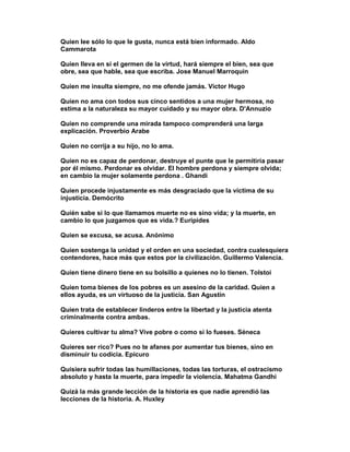 Quien lee sólo lo que le gusta, nunca está bien informado. Aldo
Cammarota

Quien lleva en sí el germen de la virtud, hará siempre el bien, sea que
obre, sea que hable, sea que escriba. Jose Manuel Marroquin

Quien me insulta siempre, no me ofende jamás. Víctor Hugo

Quien no ama con todos sus cinco sentidos a una mujer hermosa, no
estima a la naturaleza su mayor cuidado y su mayor obra. D'Annuzio

Quien no comprende una mirada tampoco comprenderá una larga
explicación. Proverbio Arabe

Quien no corrija a su hijo, no lo ama.

Quien no es capaz de perdonar, destruye el punte que le permitiría pasar
por él mismo. Perdonar es olvidar. El hombre perdona y siempre olvida;
en cambio la mujer solamente perdona . Ghandi

Quien procede injustamente es más desgraciado que la víctima de su
injusticia. Demócrito

Quién sabe si lo que llamamos muerte no es sino vida; y la muerte, en
cambio lo que juzgamos que es vida.? Euripides

Quien se excusa, se acusa. Anónimo

Quien sostenga la unidad y el orden en una sociedad, contra cualesquiera
contendores, hace más que estos por la civilización. Guillermo Valencia.

Quien tiene dinero tiene en su bolsillo a quienes no lo tienen. Tolstoi

Quien toma bienes de los pobres es un asesino de la caridad. Quien a
ellos ayuda, es un virtuoso de la justicia. San Agustín

Quien trata de establecer linderos entre la libertad y la justicia atenta
criminalmente contra ambas.

Quieres cultivar tu alma? Vive pobre o como si lo fueses. Séneca

Quieres ser rico? Pues no te afanes por aumentar tus bienes, sino en
disminuir tu codicia. Epicuro

Quisiera sufrir todas las humillaciones, todas las torturas, el ostracismo
absoluto y hasta la muerte, para impedir la violencia. Mahatma Gandhi

Quizá la más grande lección de la historia es que nadie aprendió las
lecciones de la historia. A. Huxley
 